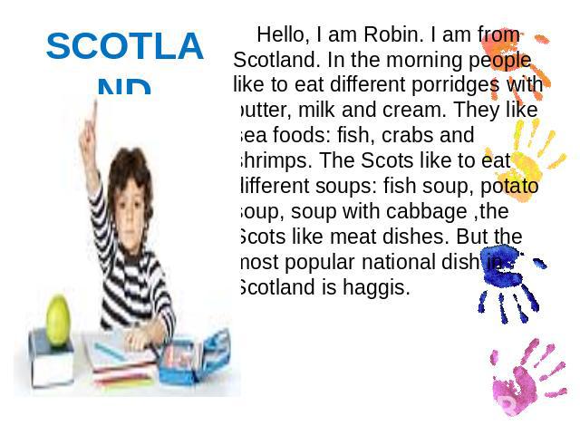 SCOTLAND Hello, I am Robin. I am from Scotland. In the morning people like to eat different porridges with butter, milk and cream. They like sea foods: fish, crabs and shrimps. The Scots like to eat different soups: fish soup, potato soup, soup with…