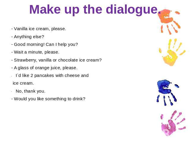 Make up the dialogue. - Vanilla ice cream, please.- Anything else?- Good morning! Can I help you?- Wait a minute, please.- Strawberry, vanilla or chocolate ice cream?- A glass of orange juice, please.I`d like 2 pancakes with cheese and ice cream.No,…