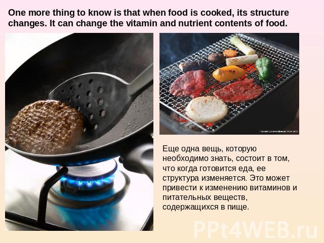One more thing to know is that when food is cooked, its structure changes. It can change the vitamin and nutrient contents of food. Еще одна вещь, которую необходимо знать, состоит в том, что когда готовится еда, ее структура изменяется. Это может п…