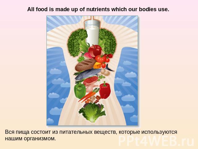 All food is made up of nutrients which our bodies use. Вся пища состоит из питательных веществ, которые используются нашим организмом.