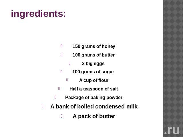 ingredients: 150 grams of honey100 grams of butter2 big eggs 100 grams of sugar A cup of flourHalf a teaspoon of saltPackage of baking powderA bank of boiled condensed milkA pack of butter