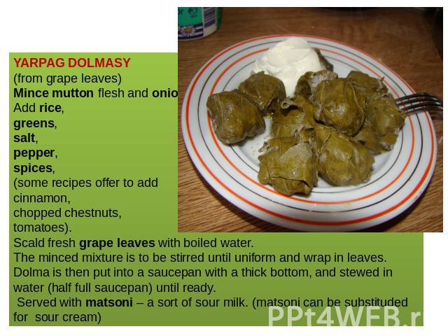 YARPAG DOLMASY (from grape leaves)Mince mutton flesh and onions. Add rice, greens,salt,pepper,spices,(some recipes offer to add cinnamon, chopped chestnuts, tomatoes). Scald fresh grape leaves with boiled water. The minced mixture is to be stirred u…