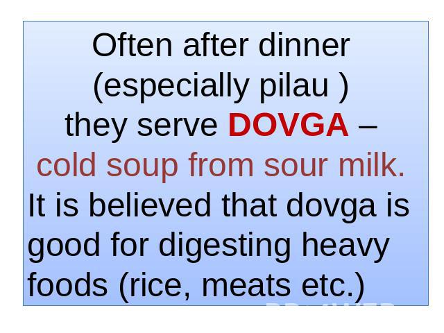 Often after dinner (especially pilau ) they serve DOVGA – cold soup from sour milk. It is believed that dovga is good for digesting heavy foods (rice, meats etc.)