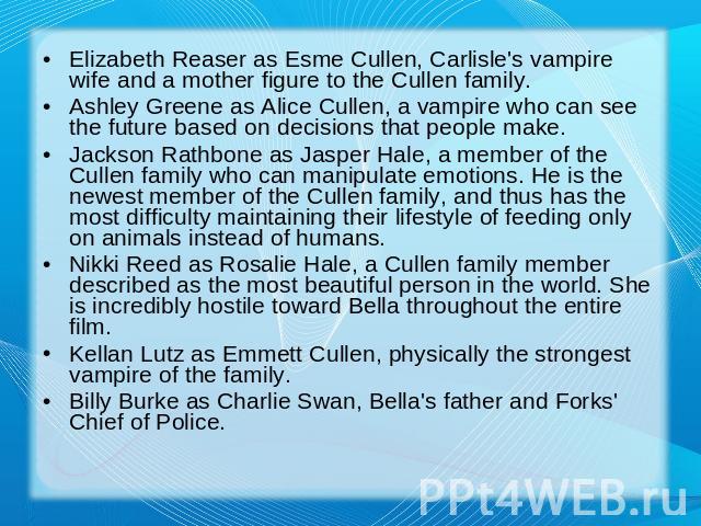 Elizabeth Reaser as Esme Cullen, Carlisle's vampire wife and a mother figure to the Cullen family.Ashley Greene as Alice Cullen, a vampire who can see the future based on decisions that people make.Jackson Rathbone as Jasper Hale, a member of the Cu…