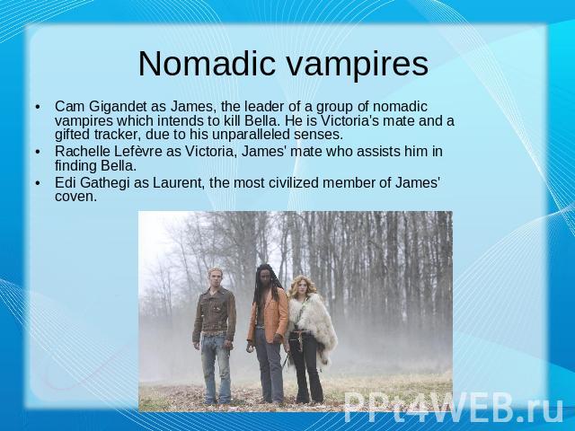 Nomadic vampires Cam Gigandet as James, the leader of a group of nomadic vampires which intends to kill Bella. He is Victoria's mate and a gifted tracker, due to his unparalleled senses.Rachelle Lefèvre as Victoria, James' mate who assists him in fi…