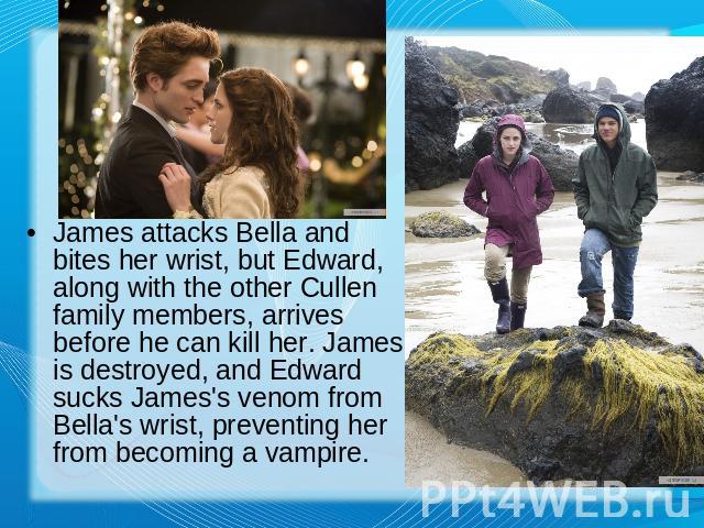 James attacks Bella and bites her wrist, but Edward, along with the other Cullen family members, arrives before he can kill her. James is destroyed, and Edward sucks James's venom from Bella's wrist, preventing her from becoming a vampire.