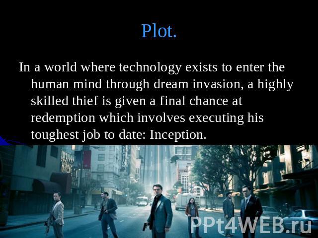 Plot. In a world where technology exists to enter the human mind through dream invasion, a highly skilled thief is given a final chance at redemption which involves executing his toughest job to date: Inception.