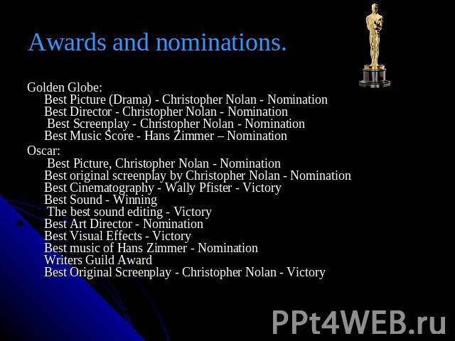 Awards and nominations. Golden Globe:Best Picture (Drama) - Christopher Nolan - NominationBest Director - Christopher Nolan - Nomination Best Screenplay - Christopher Nolan - NominationBest Music Score - Hans Zimmer – NominationOscar: Best Picture, …
