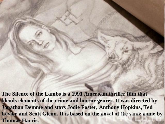 The Silence of the Lambs is a 1991 American thriller film that blends elements of the crime and horror genres. It was directed by Jonathan Demme and stars Jodie Foster, Anthony Hopkins, Ted Levine and Scott Glenn. It is based on the novel of the sam…