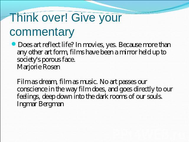 Think over! Give your commentary Does art reflect life? In movies, yes. Because more than any other art form, films have been a mirror held up to society's porous face.Marjorie RosenFilm as dream, film as music. No art passes our conscience in the w…