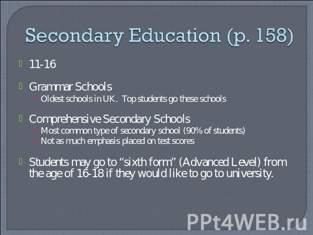 Secondary Education (p. 158) 11-16Grammar SchoolsOldest schools in UK. Top students go these schoolsComprehensive Secondary SchoolsMost common type of secondary school (90% of students)Not as much emphasis placed on test scoresStudents may go to “si…