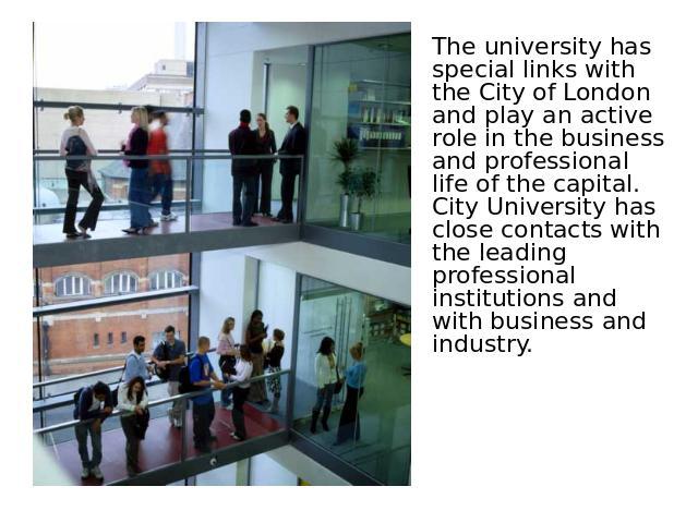 The university has special links with the City of London and play an active role in the business and professional life of the capital. City University has close contacts with the leading professional institutions and with business and industry.