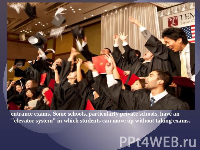 All Universities, most high schools, and some middle schools require entrance exams. Some schools, particularly private schools, have an "elevator system" in which students can move up without taking exams.