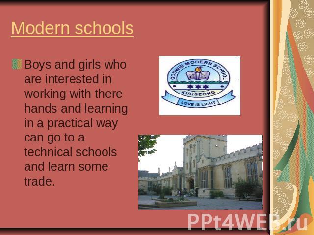 Modern schools Boys and girls who are interested in working with there hands and learning in a practical way can go to a technical schools and learn some trade.