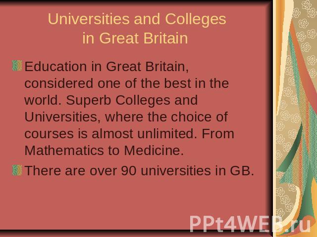 Universities and Colleges in Great Britain Education in Great Britain, considered one of the best in the world. Superb Colleges and Universities, where the choice of courses is almost unlimited. From Mathematics to Medicine. There are over 90 univer…