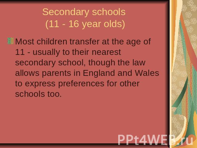 Secondary schools (11 - 16 year olds)Most children transfer at the age of 11 - usually to their nearest secondary school, though the law allows parents in England and Wales to express preferences for other schools too.
