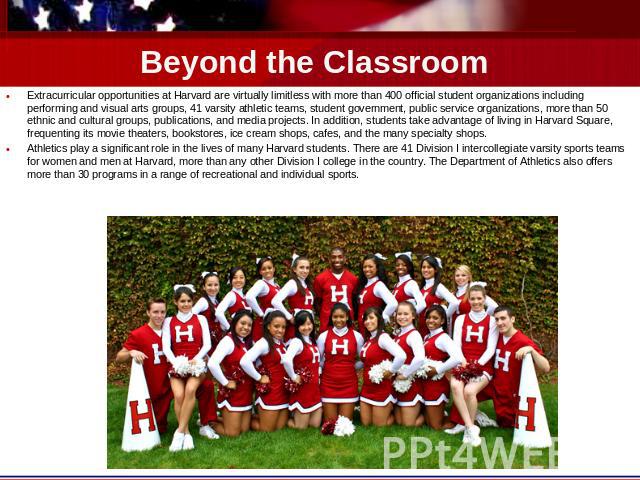 Beyond the Classroom Extracurricular opportunities at Harvard are virtually limitless with more than 400 official student organizations including performing and visual arts groups, 41 varsity athletic teams, student government, public service organi…