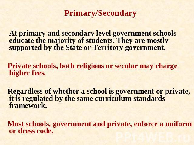 Primary/Secondary At primary and secondary level government schools educate the majority of students. They are mostly supported by the State or Territory government. Private schools, both religious or secular may charge higher fees. Regardless of wh…