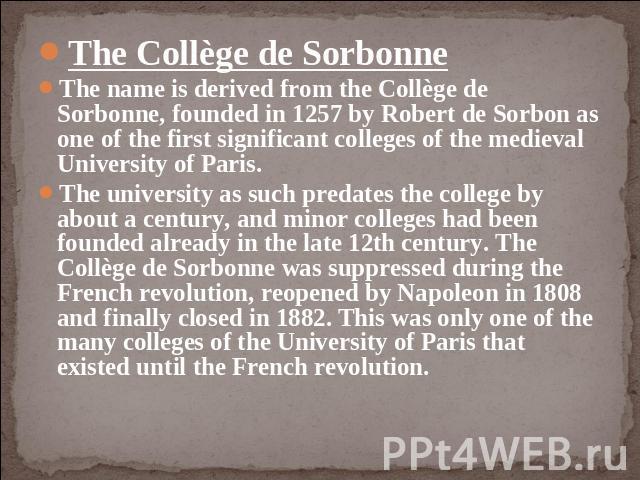 The Collège de SorbonneThe name is derived from the Collège de Sorbonne, founded in 1257 by Robert de Sorbon as one of the first significant colleges of the medieval University of Paris. The university as such predates the college by about a century…