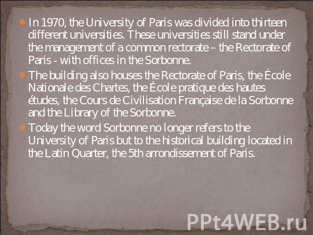 In 1970, the University of Paris was divided into thirteen different universities. These universities still stand under the management of a common rectorate – the Rectorate of Paris - with offices in the Sorbonne. The building also houses the Rector…