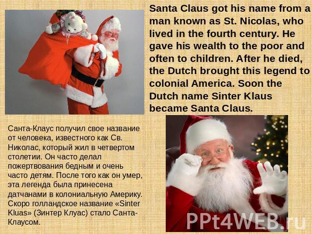 Santa Claus got his name from a man known as St. Nicolas, who lived in the fourth century. He gave his wealth to the poor and often to children. After he died, the Dutch brought this legend to colonial America. Soon the Dutch name Sinter Klaus becam…