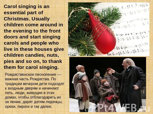 Carol singing is an essential part of Christmas. Usually children come around in the evening to the front doors and start singing carols and people who live in these houses give children candies, nuts, pies and so on, to thank them for carol singing…
