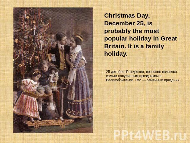 Christmas Day, December 25, is probably the most popular holiday in Great Britain. It is a family holiday. 25 декабря, Рождество, вероятно является самым популярным праздником в Великобритании. Это — семейный праздник.
