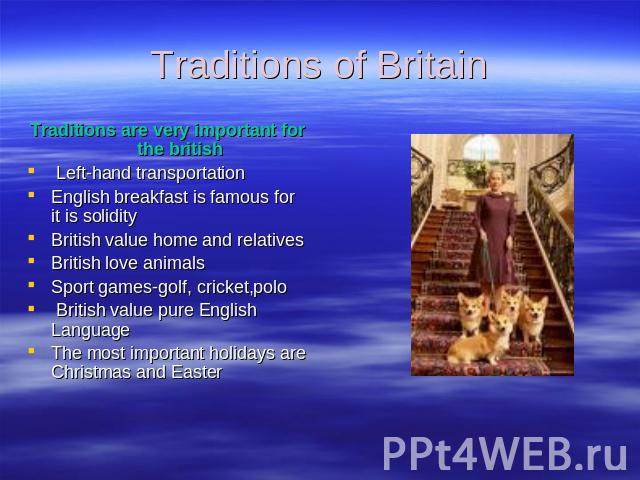 Traditions of Britain Traditions are very important for the british Left-hand transportationEnglish breakfast is famous for it is solidityBritish value home and relativesBritish love animalsSport games-golf, cricket,polo British value pure English L…