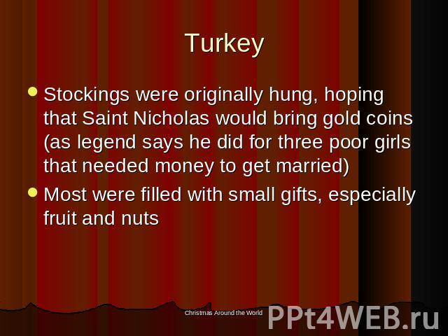 Turkey Stockings were originally hung, hoping that Saint Nicholas would bring gold coins (as legend says he did for three poor girls that needed money to get married)Most were filled with small gifts, especially fruit and nuts