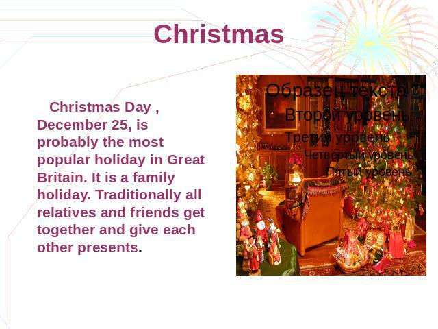 Christmas Christmas Day , December 25, is probably the most popular holiday in Great Britain. It is a family holiday. Traditionally all relatives and friends get together and give each other presents.