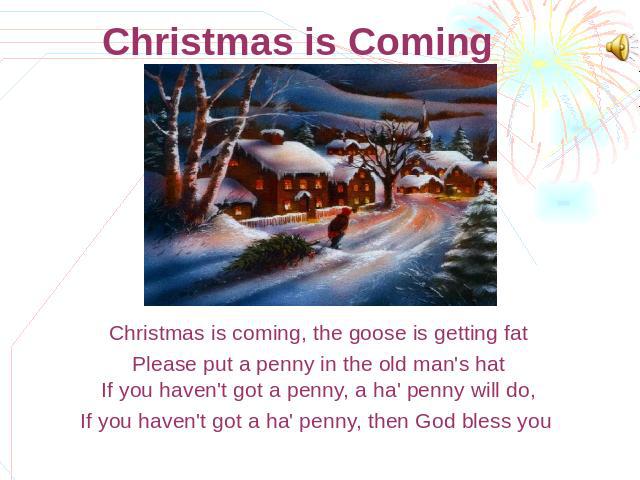 Christmas is Coming Christmas is coming, the goose is getting fatPlease put a penny in the old man's hatIf you haven't got a penny, a ha' penny will do,If you haven't got a ha' penny, then God bless you