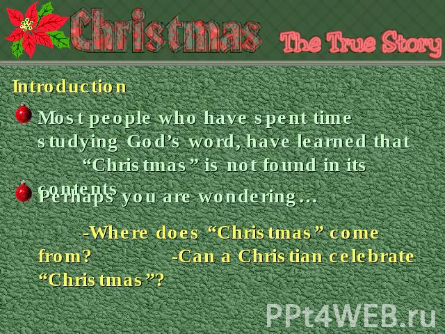 Introduction Most people who have spent time studying God’s word, have learned that “Christmas” is not found in its contents Perhaps you are wondering…-Where does “Christmas” come from? -Can a Christian celebrate “Christmas”?