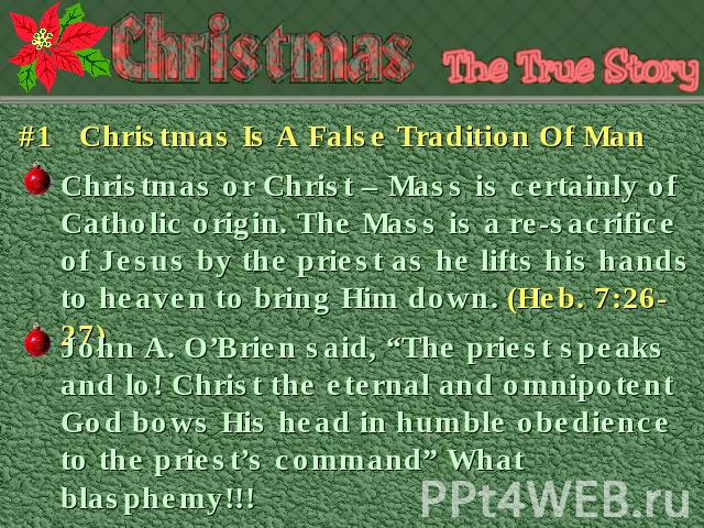 #1 Christmas Is A False Tradition Of Man Christmas or Christ – Mass is certainly of Catholic origin. The Mass is a re-sacrifice of Jesus by the priest as he lifts his hands to heaven to bring Him down. (Heb. 7:26-27) John A. O’Brien said, “The pries…
