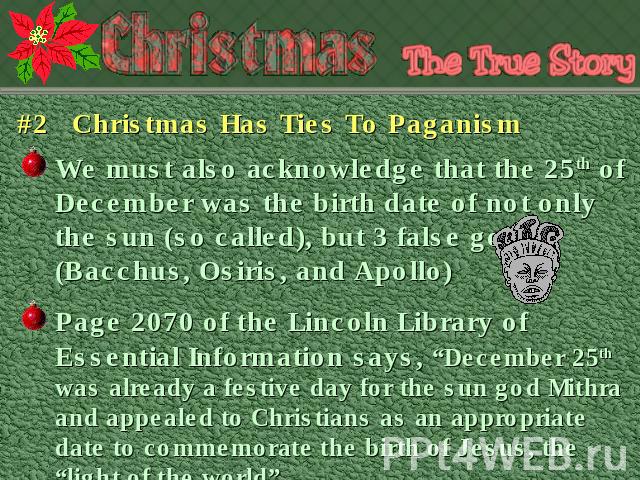 #2 Christmas Has Ties To Paganism We must also acknowledge that the 25th of December was the birth date of not only the sun (so called), but 3 false gods (Bacchus, Osiris, and Apollo) Page 2070 of the Lincoln Library of Essential Information says, “…
