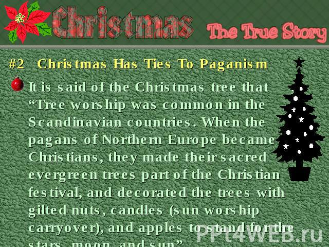 #2 Christmas Has Ties To Paganism It is said of the Christmas tree that, “Tree worship was common in the Scandinavian countries. When the pagans of Northern Europe became Christians, they made their sacred evergreen trees part of the Christian festi…