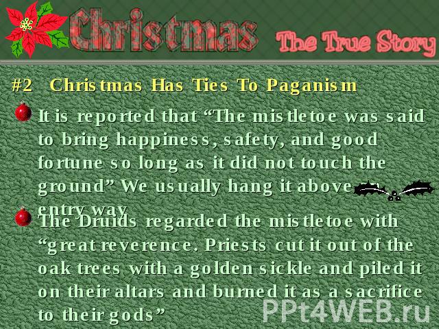 #2 Christmas Has Ties To Paganism It is reported that “The mistletoe was said to bring happiness, safety, and good fortune so long as it did not touch the ground” We usually hang it above an entry way The Druids regarded the mistletoe with “great re…