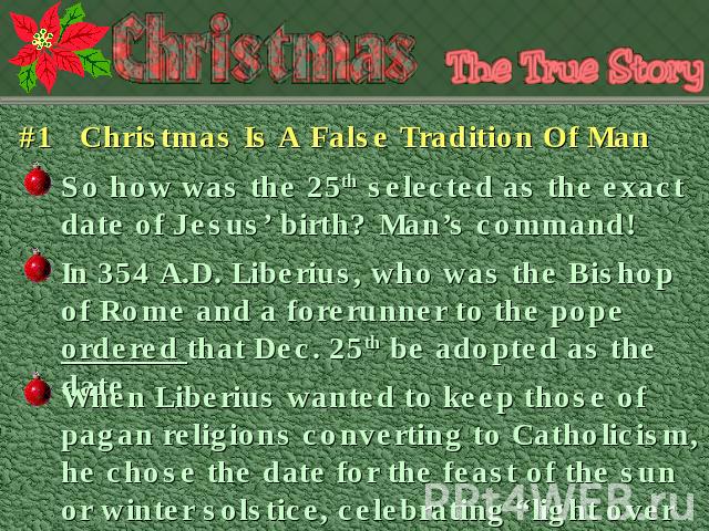 #1 Christmas Is A False Tradition Of Man So how was the 25th selected as the exact date of Jesus’ birth? Man’s command! In 354 A.D. Liberius, who was the Bishop of Rome and a forerunner to the pope ordered that Dec. 25th be adopted as the date When …