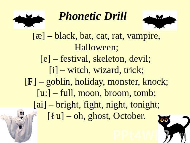Phonetic Drill [æ] – black, bat, cat, rat, vampire, Halloween;[e] – festival, skeleton, devil; [i] – witch, wizard, trick;[ɔ] – goblin, holiday, monster, knock;[u:] – full, moon, broom, tomb;[ai] – bright, fight, night, tonight;[əu] – oh, ghost, October.