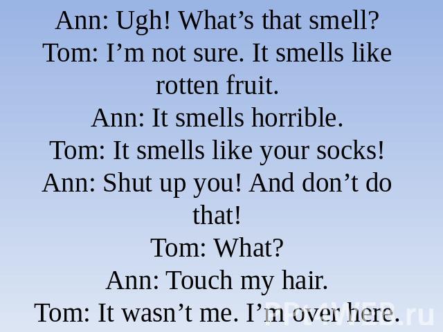 Ann: Ugh! What’s that smell?Tom: I’m not sure. It smells like rotten fruit.Ann: It smells horrible.Tom: It smells like your socks!Ann: Shut up you! And don’t do that!Tom: What?Ann: Touch my hair.Tom: It wasn’t me. I’m over here.Ann: AAAAGH! Run for …