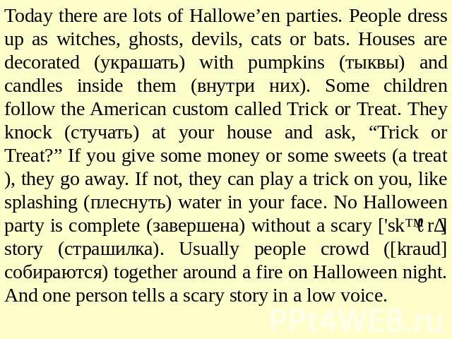 Today there are lots of Hallowe’en parties. People dress up as witches, ghosts, devils, cats or bats. Houses are decorated (украшать) with pumpkins (тыквы) and candles inside them (внутри них). Some children follow the American custom called Trick o…
