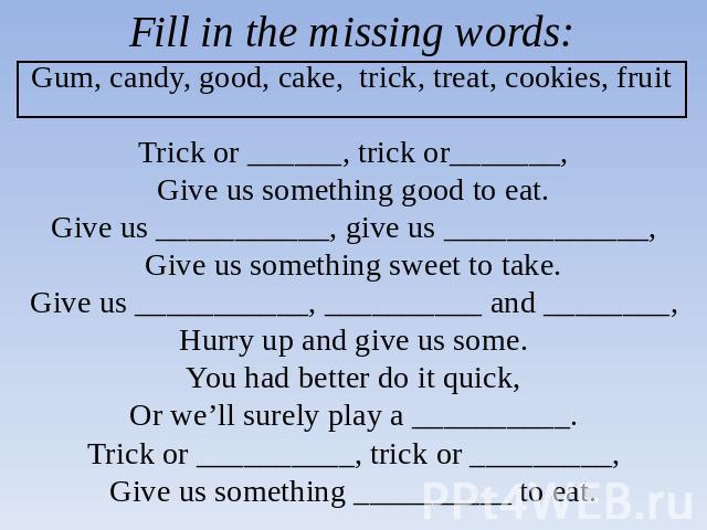 Fill in the missing words:Gum, candy, good, cake, trick, treat, cookies, fruit Trick or ______, trick or_______,Give us something good to eat.Give us ___________, give us _____________,Give us something sweet to take.Give us ___________, __________ …