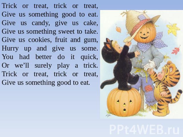 Trick or treat, trick or treat,Give us something good to eat.Give us candy, give us cake,Give us something sweet to take.Give us cookies, fruit and gum,Hurry up and give us some.You had better do it quick,Or we’ll surely play a trick.Trick or treat,…