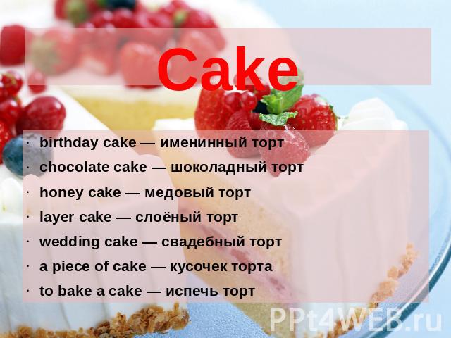 Cake birthday cake — именинный торт chocolate cake — шоколадный торт honey cake — медовый торт layer cake — слоёный торт wedding cake — свадебный торт a piece of cake — кусочек торта to bake a cake — испечь торт