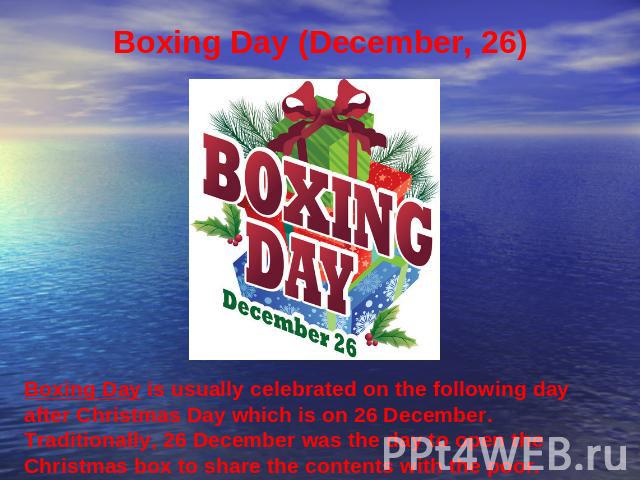Boxing Day (December, 26) Boxing Day is usually celebrated on the following day after Christmas Day which is on 26 December. Traditionally, 26 December was the day to open the Christmas box to share the contents with the poor.