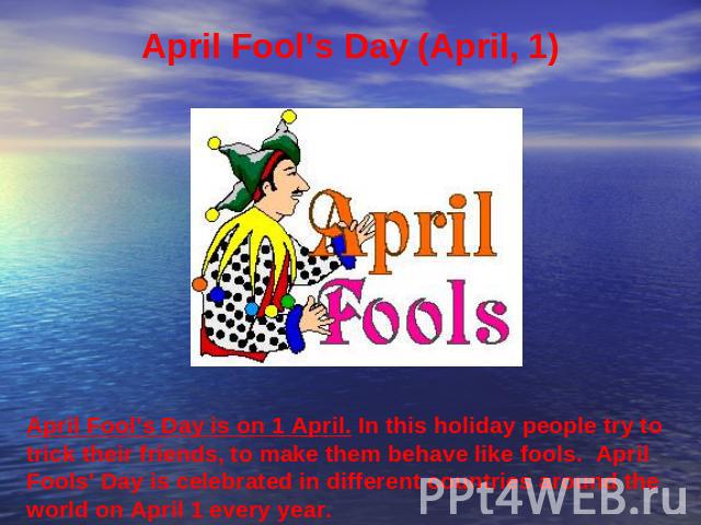 April Fool’s Day (April, 1) April Fool’s Day is on 1 April. In this holiday people try to trick their friends, to make them behave like fools. April Fools' Day is celebrated in different countries around the world on April 1 every year.