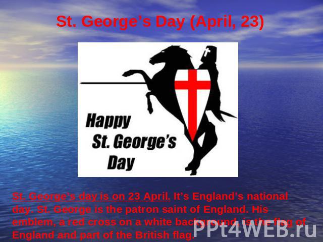 St. George’s Day (April, 23) St. George’s day is on 23 April. It’s England’s national day. St. George is the patron saint of England. His emblem, a red cross on a white background, is the flag of England and part of the British flag.