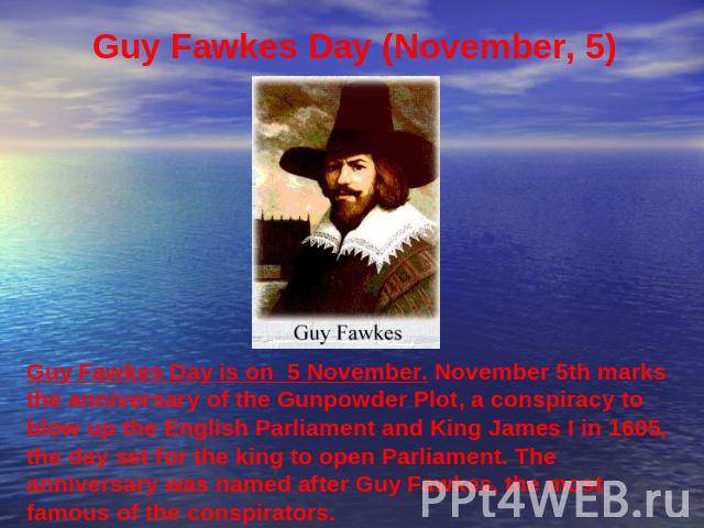 Guy Fawkes Day (November, 5) Guy Fawkes Day is on 5 November. November 5th marks the anniversary of the Gunpowder Plot, a conspiracy to blow up the English Parliament and King James I in 1605, the day set for the king to open Parliament. The anniver…