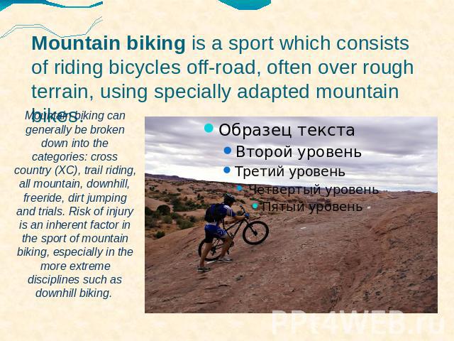 Mountain biking is a sport which consists of riding bicycles off-road, often over rough terrain, using specially adapted mountain bikes.  Mountain biking can generally be broken down into the categories: cross country (XC), trail riding, all mountai…