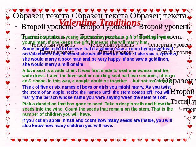 Valentine Traditions In some countries, a young woman may receive a gift of clothing from a young man. If she keeps the gift, it means she will marry him. Some people used to believe that if a woman saw a robin flying overhead on Valentine's Day, it…