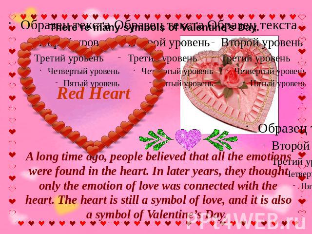 There’re many symbols of Valentine’s Day. Red Heart A long time ago, people believed that all the emotions were found in the heart. In later years, they thought only the emotion of love was connected with the heart. The heart is still a symbol of lo…
